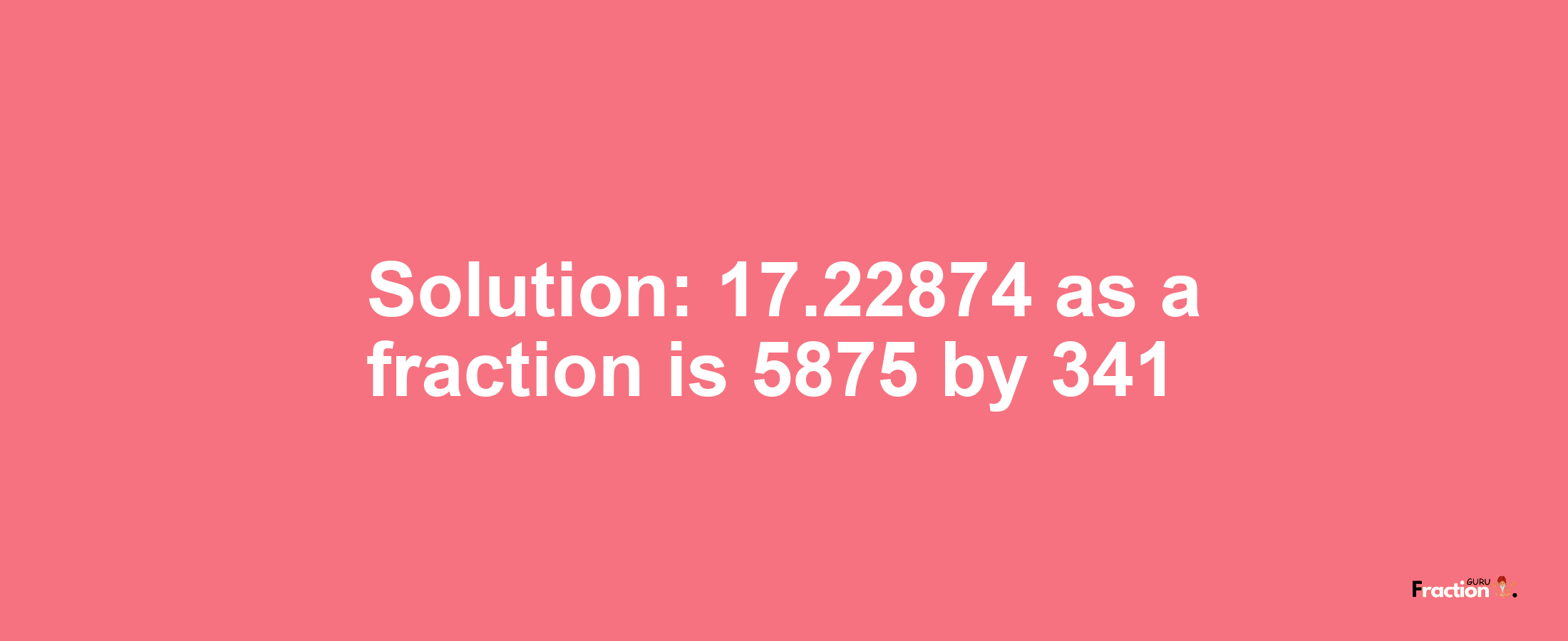 Solution:17.22874 as a fraction is 5875/341